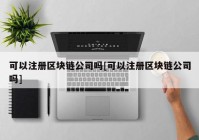 可以注册区块链公司吗[可以注册区块链公司吗]