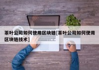 茶叶公司如何使用区块链[茶叶公司如何使用区块链技术]